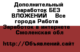 Дополнительный заработок БЕЗ ВЛОЖЕНИЙ! - Все города Работа » Заработок в интернете   . Смоленская обл.